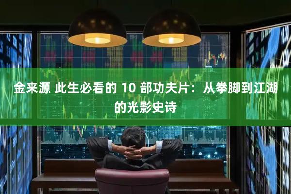 金来源 此生必看的 10 部功夫片：从拳脚到江湖的光影史诗