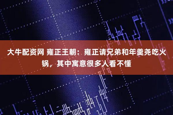 大牛配资网 雍正王朝：雍正请兄弟和年羹尧吃火锅，其中寓意很多人看不懂