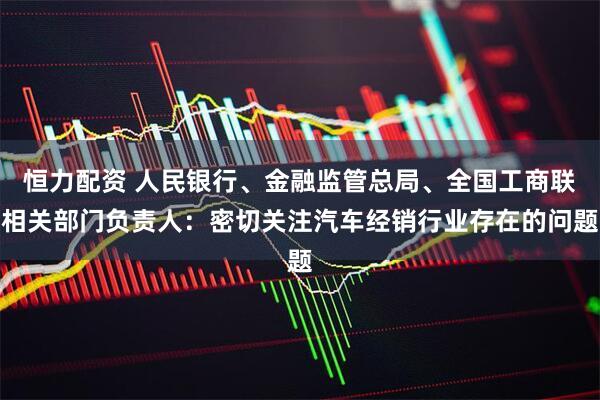 恒力配资 人民银行、金融监管总局、全国工商联相关部门负责人：密切关注汽车经销行业存在的问题