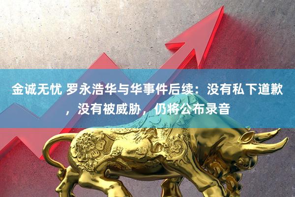 金诚无忧 罗永浩华与华事件后续：没有私下道歉，没有被威胁，仍将公布录音