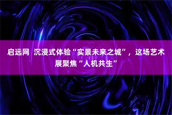 启远网  沉浸式体验“实景未来之城”，这场艺术展聚焦“人机共生”