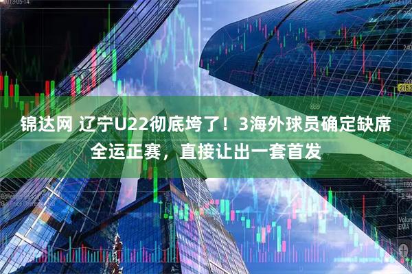 锦达网 辽宁U22彻底垮了！3海外球员确定缺席全运正赛，直接让出一套首发