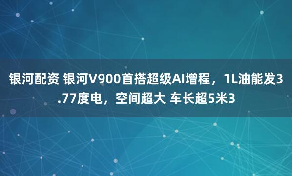 银河配资 银河V900首搭超级AI增程，1L油能发3.77度电，空间超大 车长超5米3