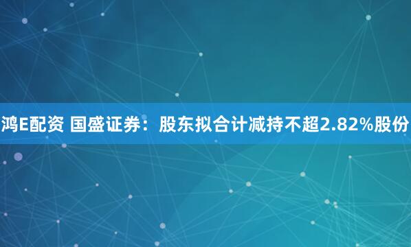 鸿E配资 国盛证券：股东拟合计减持不超2.82%股份