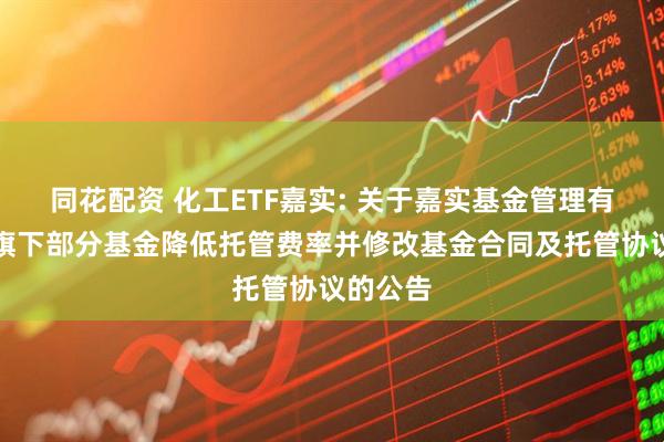 同花配资 化工ETF嘉实: 关于嘉实基金管理有限公司旗下部分基金降低托管费率并修改基金合同及托管协议的公告