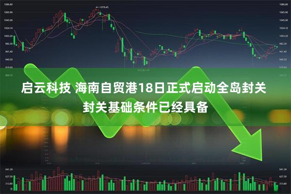 启云科技 海南自贸港18日正式启动全岛封关 封关基础条件已经具备