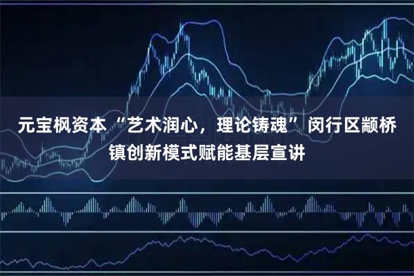 元宝枫资本 “艺术润心，理论铸魂” 闵行区颛桥镇创新模式赋能基层宣讲