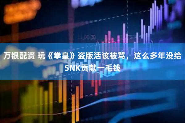 万银配资 玩《拳皇》盗版活该被骂，这么多年没给SNK贡献一毛钱