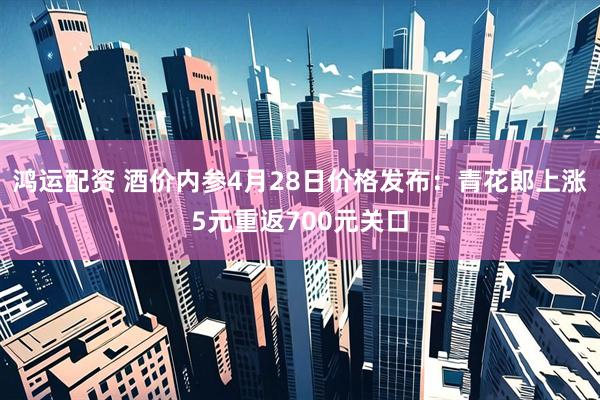 鸿运配资 酒价内参4月28日价格发布：青花郎上涨5元重返700元关口