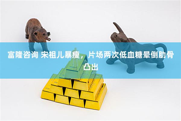 富隆咨询 宋祖儿暴瘦，片场两次低血糖晕倒肋骨凸出